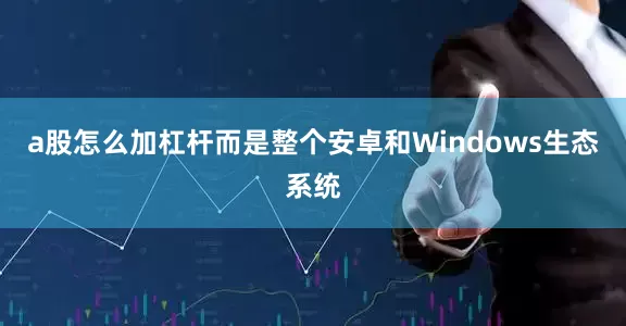 a股怎么加杠杆而是整个安卓和Windows生态系统