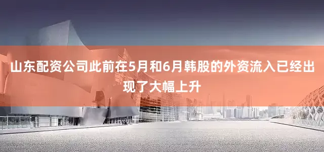 山东配资公司此前在5月和6月韩股的外资流入已经出现了大幅上升