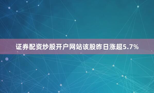 证券配资炒股开户网站该股昨日涨超5.7%