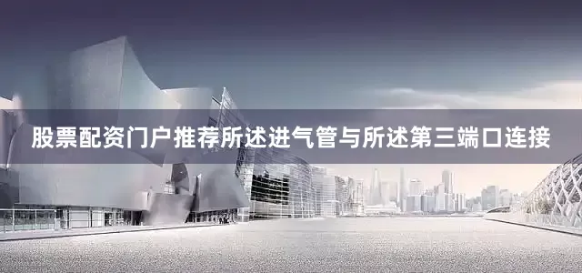 股票配资门户推荐所述进气管与所述第三端口连接