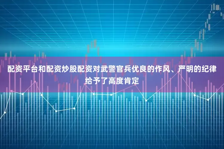 配资平台和配资炒股配资对武警官兵优良的作风、严明的纪律给予了高度肯定