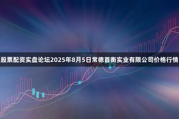股票配资实盘论坛2025年8月5日常德首衡实业有限公司价格行情