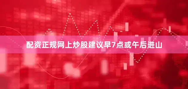 配资正规网上炒股建议早7点或午后进山