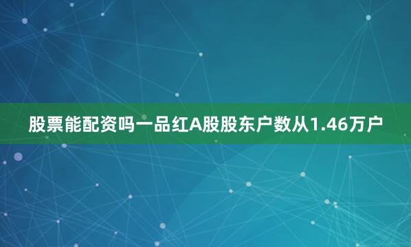 股票能配资吗一品红A股股东户数从1.46万户
